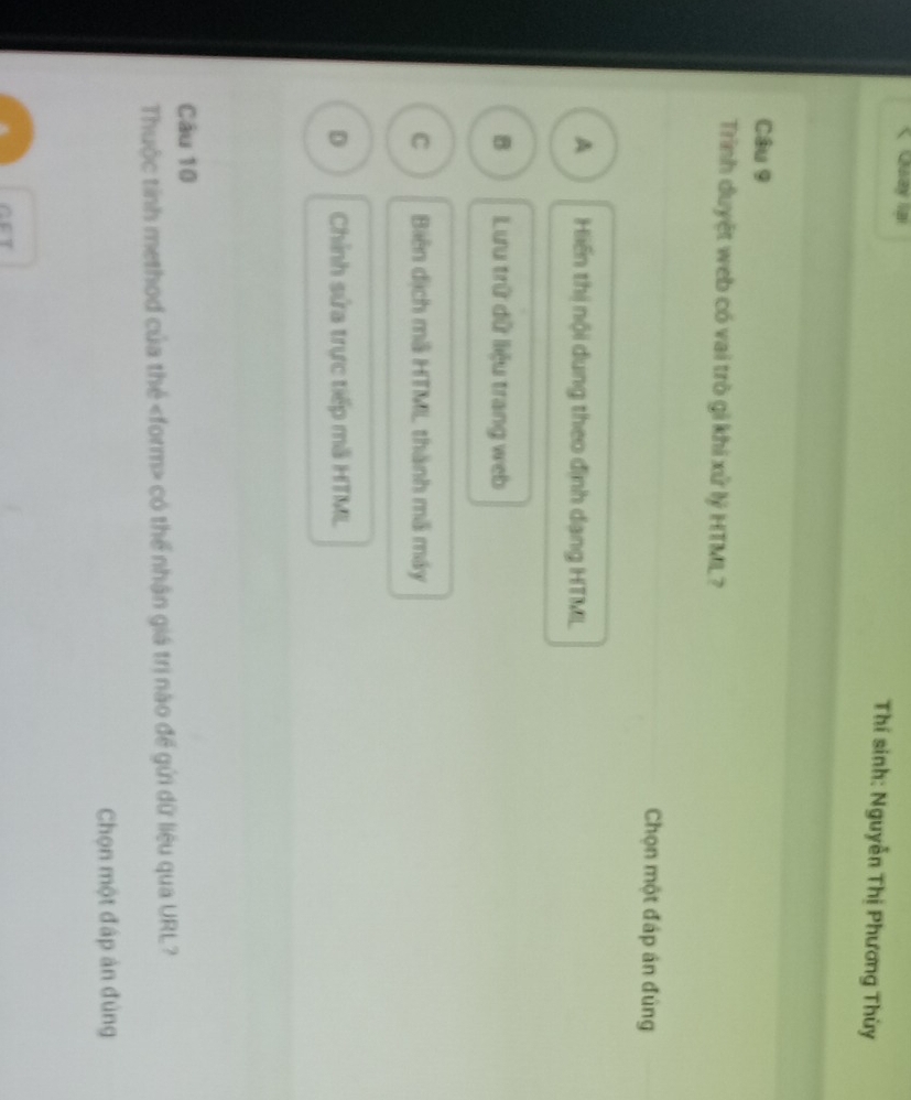 Quay la Thí sinh: Nguyễn Thị Phương Thùy
Câu 9
Trinh duyệt web có vai trò gi khi xử lý HTML?
Chọn một đáp án đúng
A Hiến thị nội dung theo định dạng HTML
B Lưu trữ dữ liệu trang web
C Biên dịch mã HTML thành mã máy
D Chỉnh sửa trực tiếp mã HTML
Câu 10
Thuộc tỉnh method của thẻ có thể nhận giá trị nào để gửi dữ liệu qua URL?
Chọn một đập ản đủng