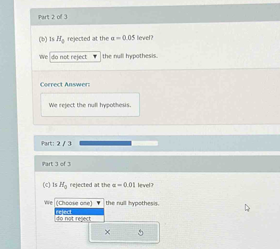 Is H_0 rejected at the alpha =0.05 level?
We do not reject the null hypothesis.
Correct Answer:
We reject the null hypothesis.
Part: 2 / 3
Part 3 of 3
(c) Is H_0 rejected at the alpha =0.01 level?
We (Choose one) the null hypothesis.
reject
do not reject
×