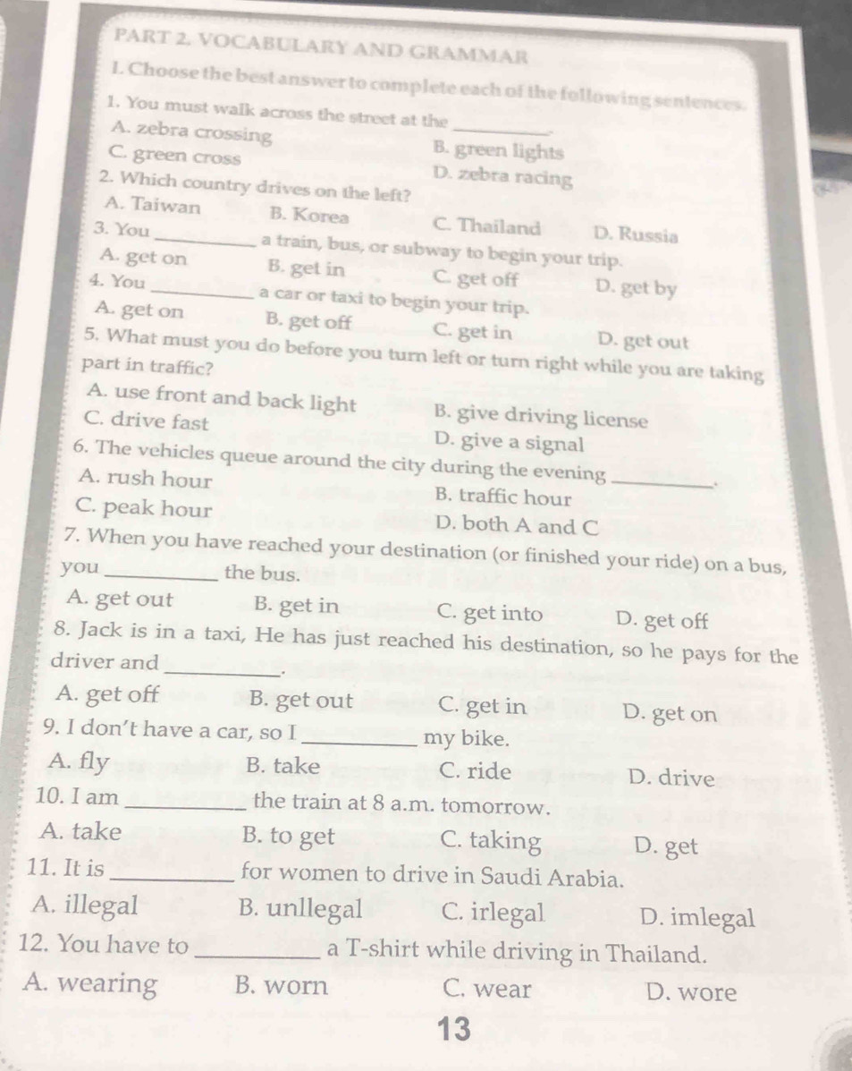 VOCABULARY AND GRAMMAR
I. Choose the best answer to complete each of the following sentences.
1. You must walk across the street at the
A. zebra crossing B. green lights
C. green cross D. zebra racing
2. Which country drives on the left?
A. Taiwan B. Korea C. Thailand D. Russia
3. You _a train, bus, or subway to begin your trip.
A. get on B. get in C. get off D. get by
4. You_ a car or taxi to begin your trip.
A. get on B. get off C. get in D. get out
5. What must you do before you turn left or turn right while you are taking
part in traffic?
A. use front and back light B. give driving license
C. drive fast D. give a signal
6. The vehicles queue around the city during the evening_
A. rush hour B. traffic hour
C. peak hour D. both A and C
7. When you have reached your destination (or finished your ride) on a bus,
you _the bus.
A. get out B. get in C. get into D. get off
8. Jack is in a taxi, He has just reached his destination, so he pays for the
driver and
_.
A. get off B. get out C. get in D. get on
9. I don’t have a car, so I_ my bike.
A. fly B. take C. ride D. drive
10. I am _the train at 8 a.m. tomorrow.
A. take B. to get C. taking D. get
11. It is_ for women to drive in Saudi Arabia.
A. illegal B. unllegal C. irlegal D. imlegal
12. You have to _a T-shirt while driving in Thailand.
A. wearing B. worn C. wear D. wore
13