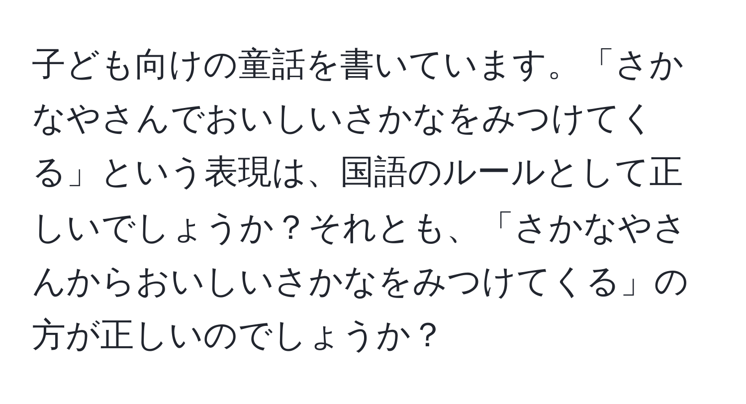 子ども向けの童話を書いています。「さかなやさんでおいしいさかなをみつけてくる」という表現は、国語のルールとして正しいでしょうか？それとも、「さかなやさんからおいしいさかなをみつけてくる」の方が正しいのでしょうか？