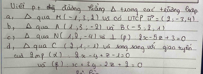 Uiet pt dààng thàng Delta tlong ead teiáng enàp 
a, A qua M(-9;3;2) và có UTCP vector u=(2,-3,4)
b, △ que A(1;3;-2) va B(-3,2,1)
() A qua N(1,2,-4) va ⊥ (p):2x-5z+3=0
d, △ quaC(2;1;-1) và song song vǎi giao tyén 
cud 2mp(alpha ):2x-y+z-1=0
voverline a(beta ):x+3y-2z+2=0