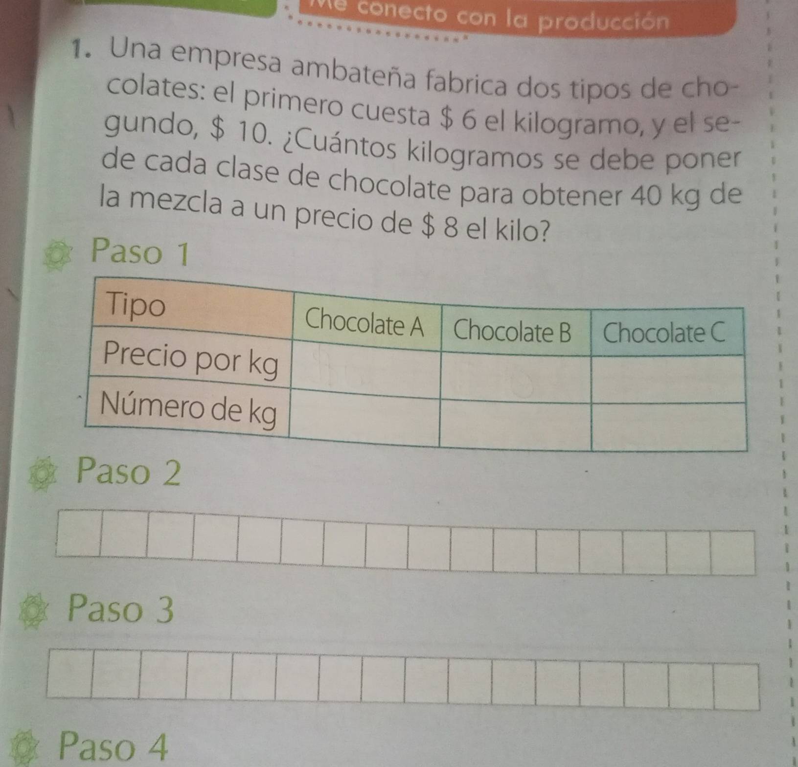 Me conecto con la producción
1. Una empresa ambateña fabrica dos tipos de cho-
colates: el primero cuesta $ 6 el kilogramo, y el se-
gundo, $ 10. ¿Cuántos kilogramos se debe poner
de cada clase de chocolate para obtener 40 kg de
la mezcla a un precio de $ 8 el kilo?
Paso 1
Paso 2
Paso 3
Paso 4