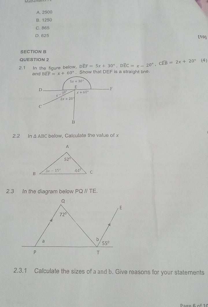 Mathematics
A. 2500
B. 1250
C. 865
D. 625 [10]
SECTION B
QUESTION 2
2.1 In the figure below, Dwidehat EF=5x+30°,Dwidehat EC=x-20°,Cwidehat EB=2x+20° (4)
Bwidehat EF=x+60°. Show that DEF is a straight line.
2.2 In △ ABC below, Calculate the value of x
2.3 In the diagram below PQ//TE.
2.3.1 Calculate the sizes of a and b. Give reasons for your statements
Page 6 of 10