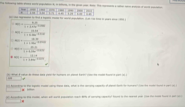 The following table shows world population N, in billions, in the given year. Note: This represents a rather naive analysis of world population. 
(a) Use regression to find a logistic model for world population. (Let f be time in years since 1950.)
N(t)= (8.25)/1+2.47e^(-0.096t) 
N(t)= (10.54)/1+6.58e^(-0.516t) 
N(t)= (18.39)/1+1.96e^(-0.0742t) 
N(t)= (25.21)/1+6.59e^(-0.815t) 
N(t)= (12.14)/1+3.84e^(-0.027t) 
(b) What B value do these data yield for humans on planet Earth? (Use the model found in part (a).) 
026 
(c) According to the logistic model using these data, what is the carrying capacity of planet Earth for humans? (Use the model found in part (a).)
□ * billion 
(d) According to this model, when will world population reach 80% of carrying capacity? Round to the nearest year. (Use the model found in part (a).) 
_  □ i