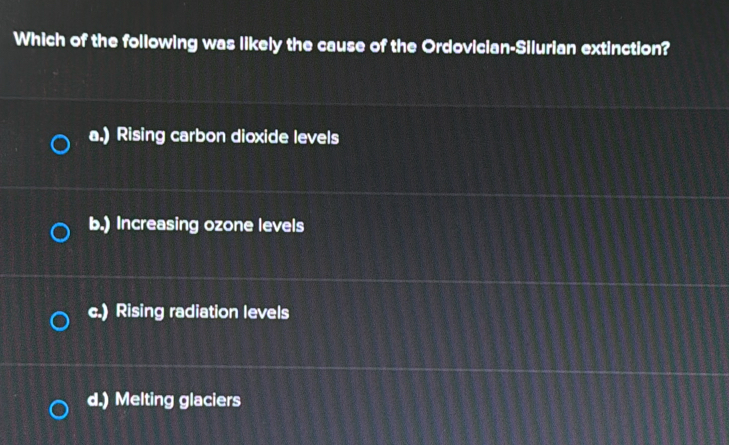 Which of the following was likely the cause of the Ordovician-Silurian extinction?
a.) Rising carbon dioxide levels
b.) Increasing ozone levels
c.) Rising radiation levels
d.) Melting glaciers