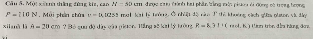 Một xilanh thẳng đứng kín, cao H=50cm được chia thành hai phần bằng một piston di động có trọng lượng
P=110N. Mỗi phần chứa v=0,0255 mol khí lý tưởng. Ở nhiệt độ nào T thì khoảng cách giữa piston và đáy 
xilanh là h=20cm ? Bỏ qua độ dày của piston. Hằng số khí lý tưởng R=8,3J/ ( mol. K) (làm tròn đến hàng đơn 
vi