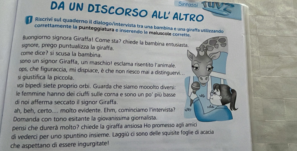 Sintassi TuVz 
DA UN DISCORSO ALL' ALTRO 
Riscrivi sul quaderno il dialogo/intervista tra una bambina e una giraffa utilizzando 
correttamente la punteggiatura e inserendo le maiuscole corr 
Buongiorno signora Giraffa! Come sta? chiede la bambina entusias 
signore, prego puntualizza la giraffa. 
come dice? si scusa la bambina. 
sono un signor Giraffa, un maschio! esclama risentito l’animale. 
ops, che figuraccia, mi dispiace, è che non riesco mai a distinguervi. 
si giustifica la piccola. 
voi bipedi siete proprio orbi. Guarda che siamo mooolto diversi: 
le femmine hanno dei ciuffi sulle corna e sono un po’ più basse 
di noi afferma seccato il signor Giraffa. 
ah, beh, certo... molto evidente. Ehm, cominciamo l’intervista? 
Domanda con tono esitante la giovanissima giornalista. 
pensi che durerà molto? chiede la giraffa ansiosa Ho promesso agli amici 
di vederci per uno spuntino insieme. Laggiù ci sono delle squisite foglie di acacia 
che aspettano di essere ingurgitate!