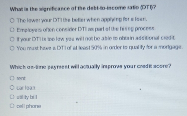 What is the significance of the debt-to-income ratio (DTI)?
The lower your DTI the better when applying for a loan.
Employers often consider DTI as part of the hiring process.
If your DTI is too low you will not be able to obtain additional credit.
You must have a DTI of at least 50% in order to qualify for a mortgage.
Which on-time payment will actually improve your credit score?
rent
car loan
utility bill
cell phone