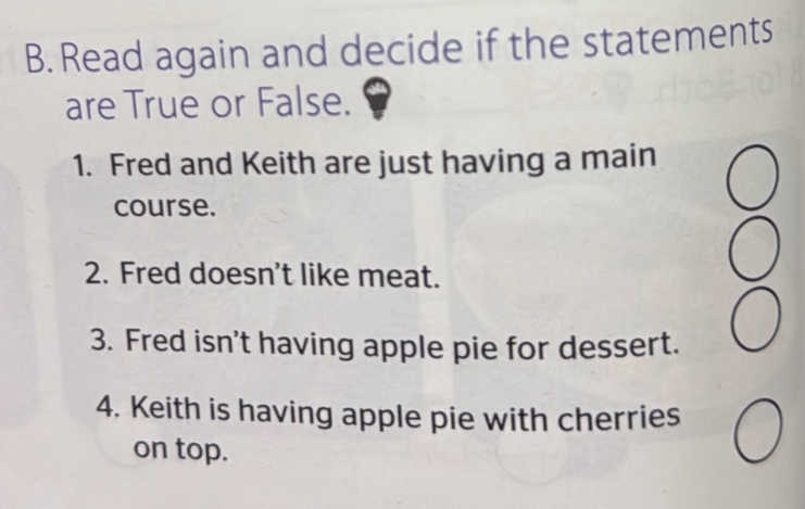 Read again and decide if the statements 
are True or False. 
1. Fred and Keith are just having a main 
course. 
2. Fred doesn't like meat. 
3. Fred isn't having apple pie for dessert. 
4. Keith is having apple pie with cherries 
on top.