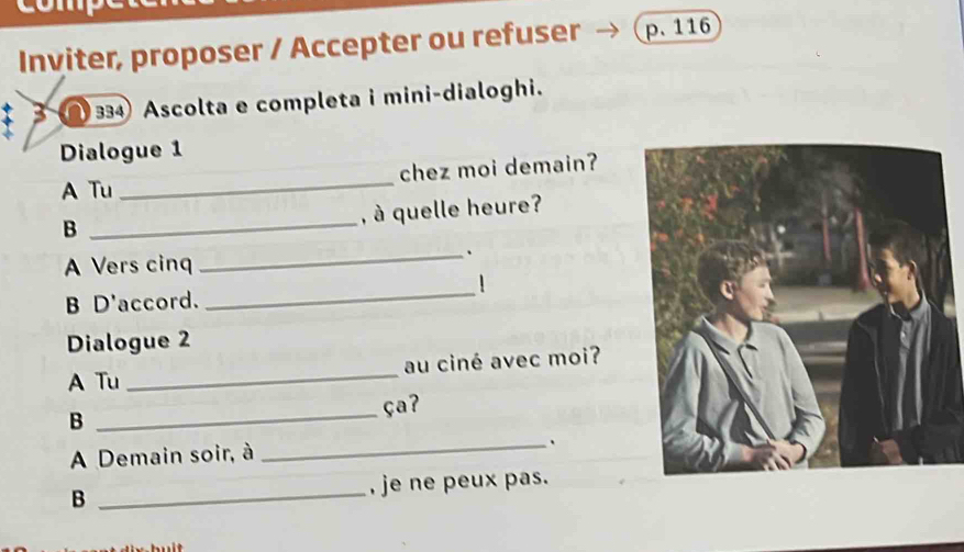 Inviter, proposer / Accepter ou refuser p. 116
3 334 Ascolta e completa i mini-dialoghi. 
Dialogue 1 
A Tu _chez moi demain? 
, à quelle heure? 
B 
_ 
A Vers cinq 
_. 
B D'accord. 
_ 
Dialogue 2 
A Tu _au ciné avec moi? 
B _ça? 
A Demain soir, à _. 
B _, je ne peux pas.