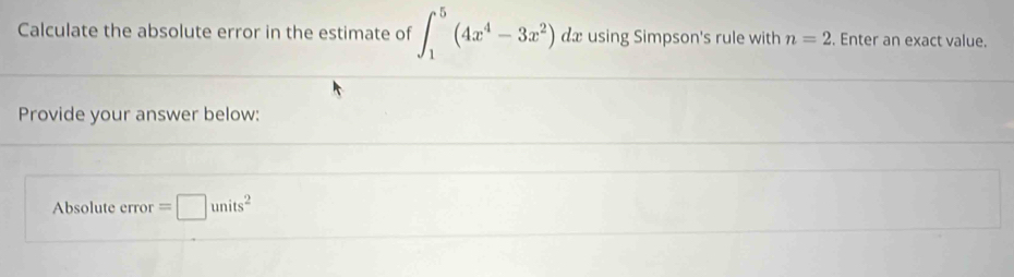 Calculate the absolute error in the estimate of ∈t _1^(5(4x^4)-3x^2)dx using Simpson's rule with n=2. Enter an exact value. 
Provide your answer below: 
Absolute error =□ units^2