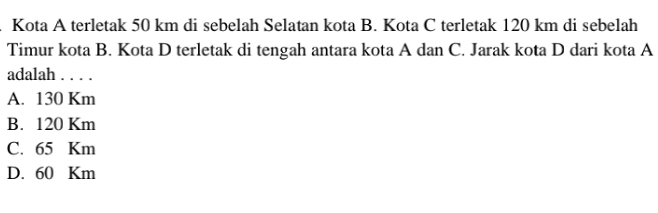 Kota A terletak 50 km di sebelah Selatan kota B. Kota C terletak 120 km di sebelah
Timur kota B. Kota D terletak di tengah antara kota A dan C. Jarak kota D dari kota A
adalah . . . .
A. 130 Km
B. 120 Km
C. 65 Km
D. 60 Km