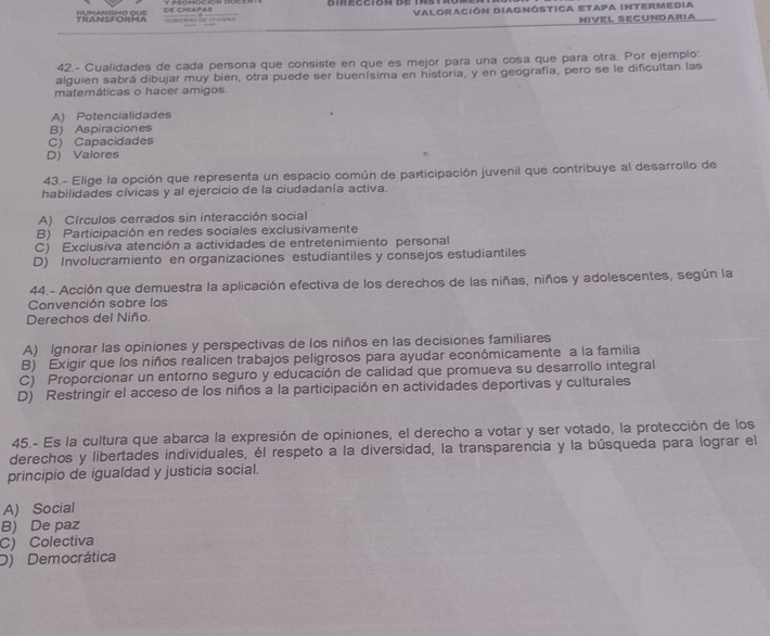 TRANSFORMA sher ang for cheas DE Chapas VALORACIón DIAgNÓSTICA ETApa INTeRmedia
NIVEL SECUNDARIA
42.- Cualidades de cada persona que consiste en que es mejor para una cosa que para otra. Por ejemplo:
alguien sabrá dibujar muy bien, otra puede ser buenísima en historia, y en geografía, pero se le dificultan las
matemáticas o hacer amigos
A) Potencialidades
B) Aspiraciones
C) Capacidades
D) Valores
43.- Elige la opción que representa un espacio común de participación juvenil que contribuye al desarrollo de
habilidades cívicas y al ejercicio de la ciudadanía activa.
A) Círculos cerrados sin interacción social
B) Participación en redes sociales exclusivamente
C) Exclusiva atención a actividades de entretenimiento personal
D) Involucramiento en organizaciones estudiantiles y consejos estudiantiles
44.- Acción que demuestra la aplicación efectiva de los derechos de las niñas, niños y adolescentes, según la
Convención sobre los
Derechos del Niño.
A) Ignorar las opiniones y perspectivas de los niños en las decisiones familiares
B) Exigir que los niños realicen trabajos peligrosos para ayudar económicamente a la familia
C) Proporcionar un entorno seguro y educación de calidad que promueva su desarrollo integral
D) Restringir el acceso de los niños a la participación en actividades deportivas y culturales
45.- Es la cultura que abarca la expresión de opiniones, el derecho a votar y ser votado, la protección de los
derechos y libertades individuales, él respeto a la diversidad, la transparencia y la búsqueda para lograr el
principio de igualdad y justicia social.
A) Social
B) De paz
C) Colectiva
D) Democrática