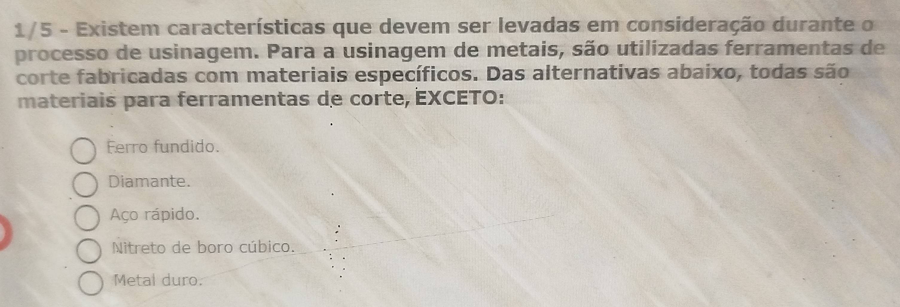 1/5 - Existem características que devem ser levadas em consideração durante o
processo de usinagem. Para a usinagem de metais, são utilizadas ferramentas de
corte fabricadas com materiais específicos. Das alternativas abaixo, todas são
materiais para ferramentas de corte, EXCETO:
Ferro fundido.
Diamante.
Aço rápido.
Nitreto de boro cúbico.
Metal duro.