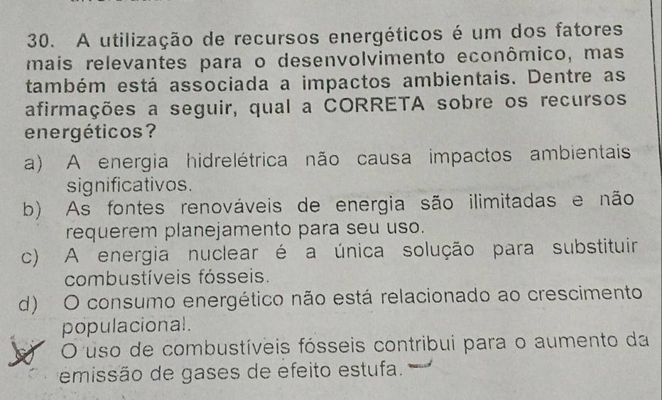 A utilização de recursos energéticos é um dos fatores
mais relevantes para o desenvolvimento econômico, mas
também está associada a impactos ambientais. Dentre as
afirmações a seguir, qual a CORRETA sobre os recursos
energéticos?
a) A energia hidrelétrica não causa impactos ambientais
significativos.
b) As fontes renováveis de energia são ilimitadas e não
requerem planejamento para seu uso.
c) A energia nuclear é a única solução para substituir
combustíveis fósseis.
d) O consumo energético não está relacionado ao crescimento
populacional.
O uso de combustíveis fósseis contribui para o aumento da
emissão de gases de efeito estufa.