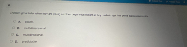 Children grow taller when they are young and then begin to lose height as they reach old age. This shows that development is
A. pliable.
B. multidimensional.
C. multidirectional.
D. predictable.