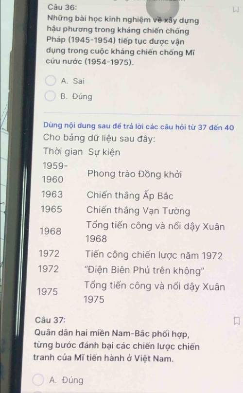 Những bài học kinh nghiệm về xây dựng
hậu phương trong kháng chiến chống
Pháp (1945-1954) tiếp tục được vận
dụng trong cuộc kháng chiến chống Mĩ
cứu nước (1954-1975).
A. Sai
B. Đúng
Dùng nội dung sau để trả lời các câu hỏi từ 37 đến 40
Cho bảng dữ liệu sau đây:
Thời gian Sự kiện
1959-
1960 Phong trào Đồng khởi
1963 Chiến thắng Ấp Bắc
1965 Chiến thắng Vạn Tường
Tổng tiến công và nổi dậy Xuân
1968 1968
1972 Tiến công chiến lược năm 1972
1972 ''Điện Biên Phủ trên không''
1975 Tổng tiến công và nổi dậy Xuân
1975
Câu 37:
Quân dân hai miền Nam-Bắc phối hợp,
từng bước đánh bại các chiến lược chiến
tranh của Mĩ tiến hành ở Việt Nam.
A. Đúng