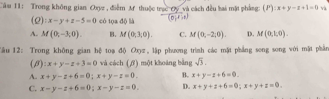 Trong không gian Oxyz , điểm M thuộc trục Oy và cách đều hai mặt phẳng: (P): x+y-z+1=0 và
(Q): x-y+z-5=0 có tọa độ là
(0;1;0)
A. M(0;-3;0). B. M(0;3;0). C. M(0;-2;0). D. M(0;1;0). 
Tầu 12: Trong không gian hệ toạ độ Oxyz, lập phương trình các mặt phẳng song song với mặt phẳn
(β): x+y-z+3=0 và cách (β) một khoảng bằng sqrt(3).
A. x+y-z+6=0; x+y-z=0. B. x+y-z+6=0.
D.
C. x-y-z+6=0; x-y-z=0. x+y+z+6=0; x+y+z=0.