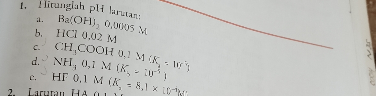 Hitunglah pH larutan: 
a. Ba(OH)_20,0005M
b. HC 0, 0 02M
C. 
d. CH_3COOH0, 1M(K_a=10^(-5))
e. NH_30, 1M(K_b=10^(-5)) □ F
2. Larutan HA 0, 1M(K_a=8,1* 10^(-4)M)