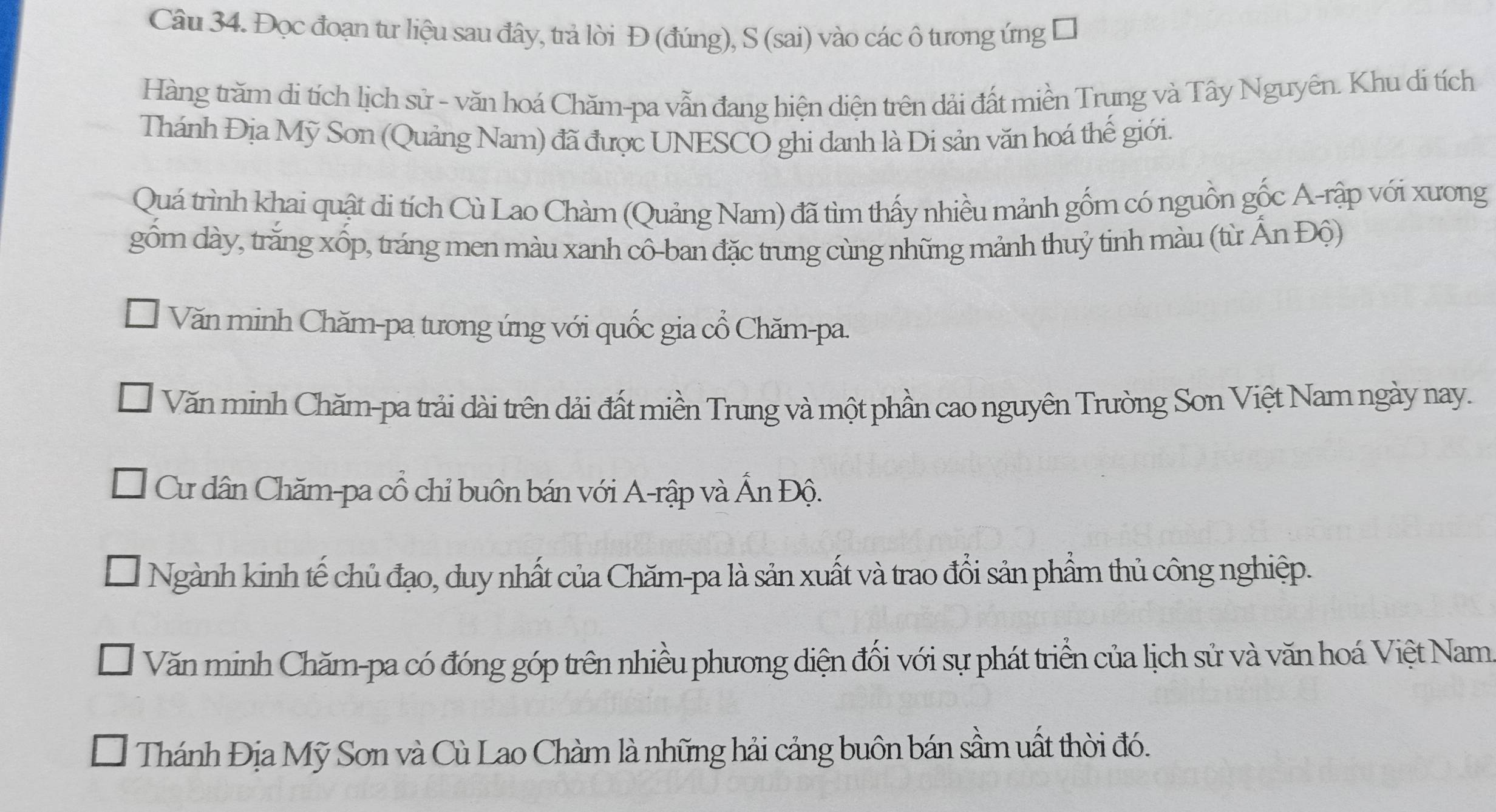 Đọc đoạn tư liệu sau đây, trả lời Đ (đúng), S (sai) vào các ô tưong ứng
Hàng trăm di tích lịch sử - văn hoá Chăm-pa vẫn đang hiện diện trên dải đất miền Trung và Tây Nguyên. Khu di tích
Thánh Địa Mỹ Sơn (Quảng Nam) đã được UNESCO ghi danh là Di sản văn hoá thế giới.
Quá trình khai quật di tích Cù Lao Chàm (Quảng Nam) đã tìm thấy nhiều mảnh gồm có nguồn gốc A-rập với xương
gồm dày, trăng xốp, tráng men màu xanh cô-ban đặc trưng cùng những mảnh thuỷ tinh màu (từ Ấn Độ)
Văn minh Chăm-pa tương ứng với quốc gia cổ Chăm-pa.
Văn minh Chăm-pa trải dài trên dải đất miền Trung và một phần cao nguyên Trường Sơn Việt Nam ngày nay.
Cư dân Chăm-pa cổ chỉ buôn bán với A-rập và Ấn Độ.
Ngành kinh tế chủ đạo, duy nhất của Chăm-pa là sản xuất và trao đổi sản phẩm thủ công nghiệp.
Văn minh Chăm-pa có đóng góp trên nhiều phương diện đối với sự phát triển của lịch sử và văn hoá Việt Nam.
Thánh Địa Mỹ Sơn và Cù Lao Chàm là những hải cảng buôn bán sầm uất thời đó.