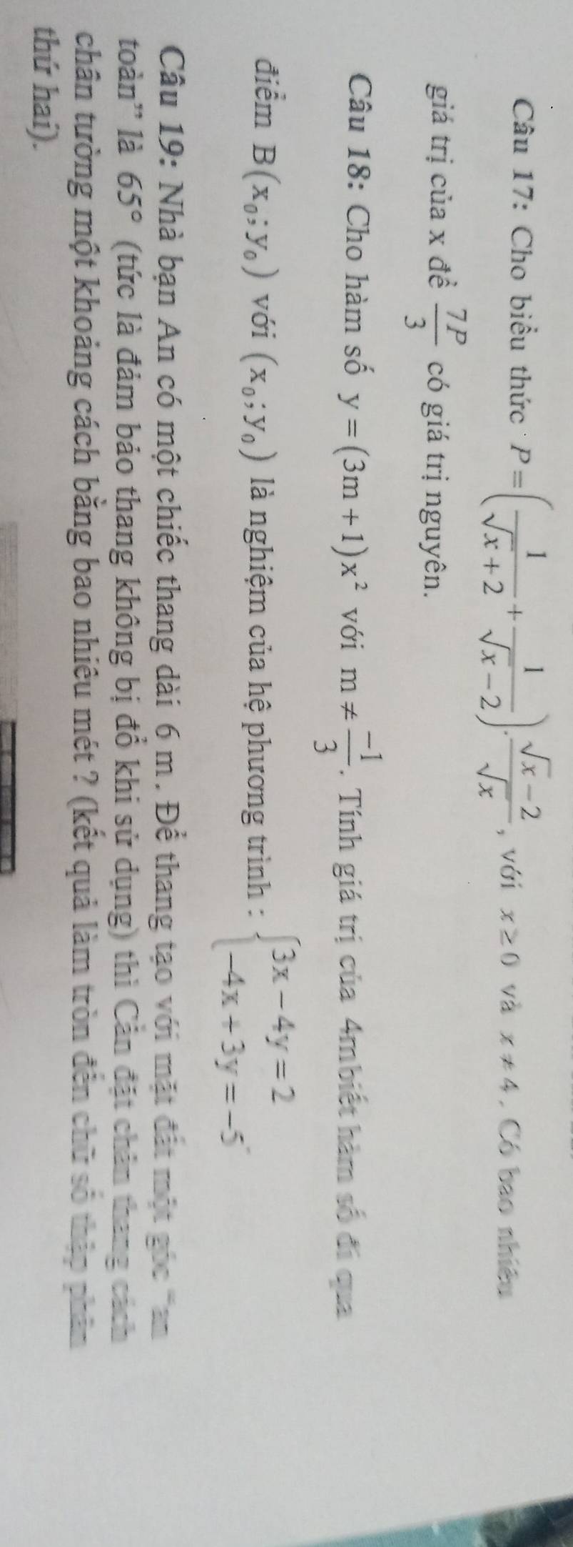 Cho biểu thức P=( 1/sqrt(x)+2 + 1/sqrt(x)-2 ). (sqrt(x)-2)/sqrt(x)  , với x≥ 0 và x!= 4. Có bao nhiều 
giá trị của x đề  7P/3  có giá trị nguyên. 
Câu 18: Cho hàm số y=(3m+1)x^2 với m!=  (-1)/3 . Tính giá trị của 4mbiết hàm số đi qua 
điểm B(x_0;y_0) với (x_0;y_0) là nghiệm của hệ phương trình : beginarrayl 3x-4y=2 -4x+3y=-5endarray.
Câu 19: Nhà bạn An có một chiếc thang dài 6 m. Để thang tạo với mặt đất một góc can 
toàn'' là 65° (tức là đảm bảo thang không bị đổ khi sử dụng) thì Cản đặt chân thang cách 
chân tường một khoảng cách bằng bao nhiêu mét ? (kết quả làm tròn đến chữ số thập phân 
thứ hai).