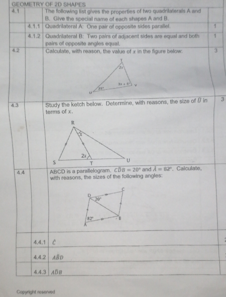 GEOMETRY OF 2D SHAPES
4.1 The following list gives the properties of two quadrilaterals A and
B. Give the special name of each shapes A and B.
4.1.1 Quadrilateral A: One pair of opposite sides parallel. 1
4.1.2  Quadrilateral B: Two pairs of adjacent sides are equal and both 1
pairs of opposite angles equal.
4.2 Calculate, with reason, the value of x in the figure below: 3
4.3 Study the ketch below. Determine, with reasons, the size of  in 3
terms of x.
4.4 ABCD is a parallelogram. Coverline DB=20° and hat A=82°. Calculate,
with reasons, the sizes of the following angles:
4.4.1 C
4.4.2 ABD
4.4.3 AD B
Copyright reserved