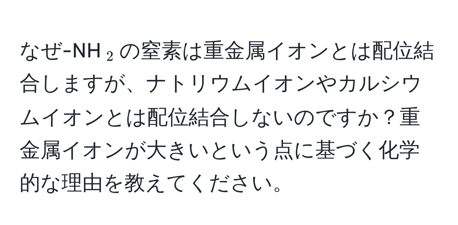 なぜ-NH(_2)の窒素は重金属イオンとは配位結合しますが、ナトリウムイオンやカルシウムイオンとは配位結合しないのですか？重金属イオンが大きいという点に基づく化学的な理由を教えてください。