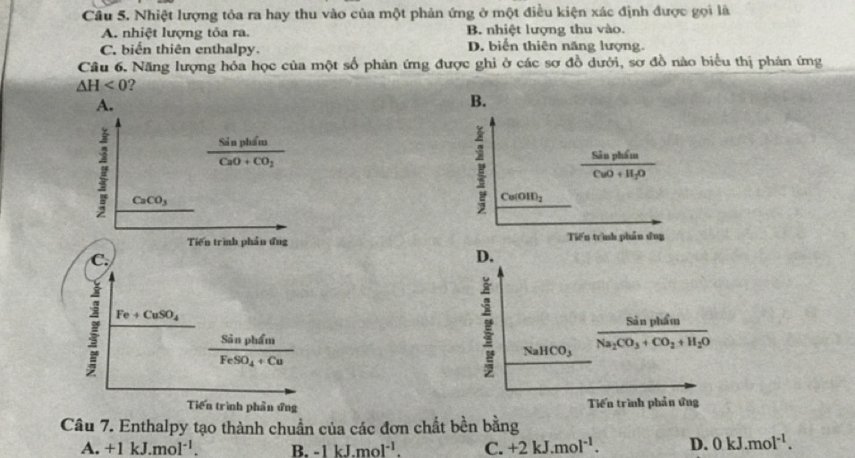 Nhiệt lượng tỏa ra hay thu vào của một phản ứng ở một điều kiện xác định được gọi là
A. nhiệt lượng tỏa ra. B. nhiệt lượng thu vào.
C. biến thiên enthalpy. D. biển thiên năng lượng.
Câu 6. Năng lượng hóa học của một số phản ứng được ghi ở các sơ đồ dưới, sơ đồ nào biểu thị phản ứng
△ H<0</tex> ?
A.
B.
frac SinphimCaO+CO_2
frac SinphimCuO+H_2O
CaCO_3
Ca(OH)_2
Tiền trình phần ứng Tiến trình phần ứng
C.
D.
Fe+CuSO_4
am
frac SinphimFeSO_4+Cu
NaHCO_3 frac SinphimNa_2CO_3+CO_2+H_2O
Tiến trình phần ứng Tiến trình phản ứng
Câu 7. Enthalpy tạo thành chuẩn của các đơn chất bền bằng
A. +1kJ.mol^(-1). B. -1kJ.mol^(-1). C. +2kJ.mol^(-1). D. 0kJ.mol^(-1).