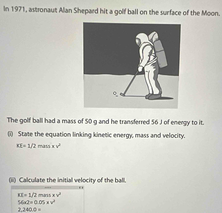 In 1971, astronaut Alan Shepard hit a golf ball on the surface of the Moon. 
The golf ball had a mass of 50 g and he transferred 56 J of energy to it. 
(i) State the equation linking kinetic energy, mass and velocity.
KE=1/2mass* v^2
(ii) Calculate the initial velocity of the ball.
KE=1/2mass* v^2
56* 2=0.05* v^2
2,240.0=