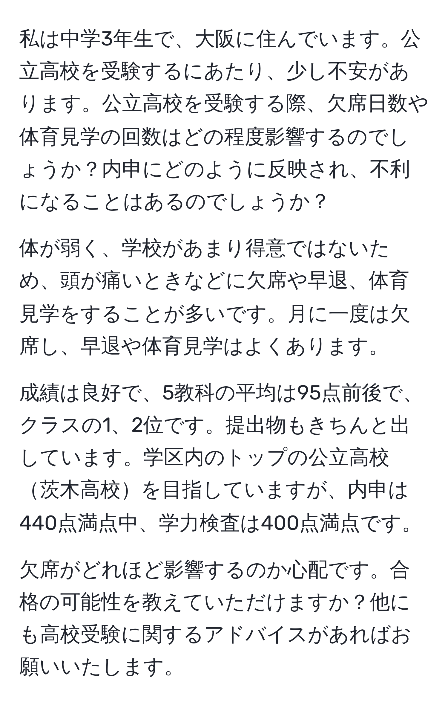 私は中学3年生で、大阪に住んでいます。公立高校を受験するにあたり、少し不安があります。公立高校を受験する際、欠席日数や体育見学の回数はどの程度影響するのでしょうか？内申にどのように反映され、不利になることはあるのでしょうか？

体が弱く、学校があまり得意ではないため、頭が痛いときなどに欠席や早退、体育見学をすることが多いです。月に一度は欠席し、早退や体育見学はよくあります。

成績は良好で、5教科の平均は95点前後で、クラスの1、2位です。提出物もきちんと出しています。学区内のトップの公立高校茨木高校を目指していますが、内申は440点満点中、学力検査は400点満点です。

欠席がどれほど影響するのか心配です。合格の可能性を教えていただけますか？他にも高校受験に関するアドバイスがあればお願いいたします。