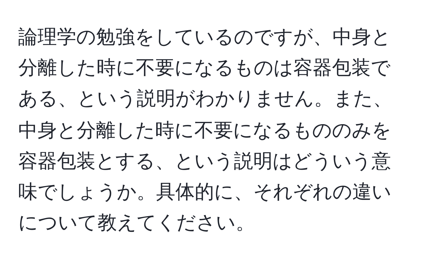 論理学の勉強をしているのですが、中身と分離した時に不要になるものは容器包装である、という説明がわかりません。また、中身と分離した時に不要になるもののみを容器包装とする、という説明はどういう意味でしょうか。具体的に、それぞれの違いについて教えてください。