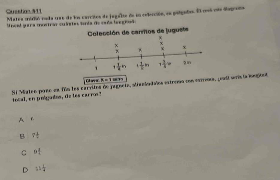 Mateo midió cada uno de los carritos de juguete de su colección, en pulgadas. Él creó este diagrama
lincal para mostrar cuântos tenía de cada longitud:
Clave: X=1 carro
Si Mateo pone en fila los carritos de juguete, alineándolos extremo con extremo, ¿cuál sería la longitud
total, en pulgadas, de los carros?
A G
B 7 1/2 
C 9 3/4 
D 11 1/4 