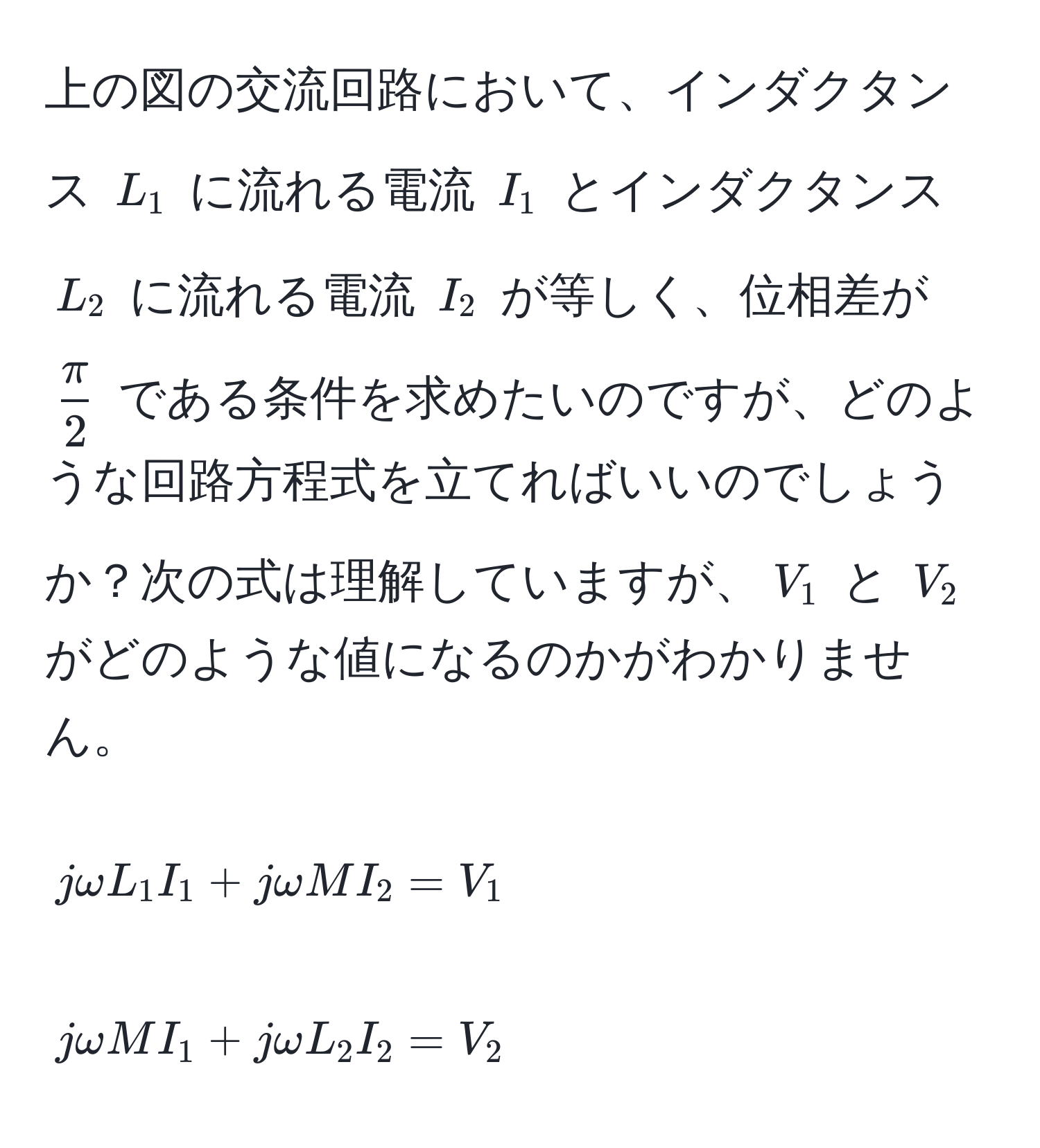 上の図の交流回路において、インダクタンス $L_1$ に流れる電流 $I_1$ とインダクタンス $L_2$ に流れる電流 $I_2$ が等しく、位相差が $ π/2 $ である条件を求めたいのですが、どのような回路方程式を立てればいいのでしょうか？次の式は理解していますが、$V_1$ と $V_2$ がどのような値になるのかがわかりません。  
$$jomega L_1 I_1 + jomega M I_2 = V_1$$  
$$jomega M I_1 + jomega L_2 I_2 = V_2$$