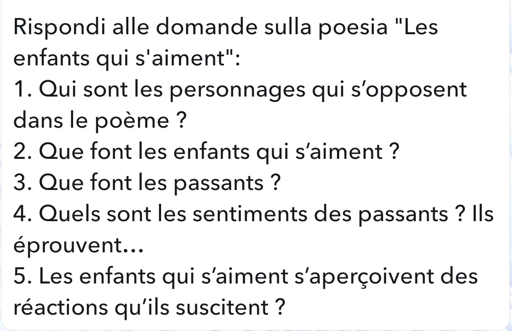 Rispondi alle domande sulla poesia "Les 
enfants qui s'aiment": 
1. Qui sont les personnages qui s’opposent 
dans le poème ? 
2. Que font les enfants qui s’aiment ? 
3. Que font les passants ? 
4. Quels sont les sentiments des passants ? Ils 
éprouvent... 
5. Les enfants qui s'aiment s'aperçoivent des 
réactions qu'ils suscitent ?