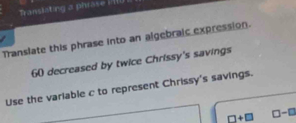 ranslating a phrase 11 
Translate this phrase into an algebraic expression.
60 decreased by twice Chrissy's savings 
Use the variable c to represent Chrissy's savings.
□ +□ □ -□