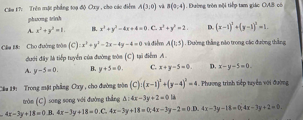 Trên mặt phẳng toạ độ Oxy , cho các điểm A(3;0) và B(0;4). Đường tròn nội tiếp tam giác OAB có
phương trình
A. x^2+y^2=1. B. x^2+y^2-4x+4=0. C. x^2+y^2=2. D. (x-1)^2+(y-1)^2=1. 
Câu 18: Cho đường tròn (C): x^2+y^2-2x-4y-4=0 và điểm A(1;5). Đường thẳng nào trong các đường thẳng
đưới đây là tiếp tuyến của đường tròn (C) tại điểm A.
A. y-5=0. B. y+5=0. C. x+y-5=0. D. x-y-5=0. 
Câu 19: Trong mặt phẳng Oxy , cho đường tròn ( ): (x-1)^2+(y-4)^2=4. Phương trình tiếp tuyến với đường
tròn (C) song song với đường thẳng △ :4x-3y+2=0 là
4x-3y+18=0.B.4x-3y+18=0.C. 4x-3y+18=0;4x-3y-2=0 .D. 4x-3y-18=0; 4x-3y+2=0.