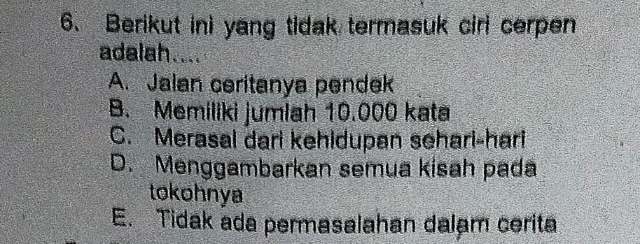 Berikut ini yang tidak termasuk cirl cerpen
adalah....
A. Jalan ceritanya pendek
B. Memiliki jumlah 10.000 kata
C. Merasal dari kehidupan sehari-hari
D. Menggambarkan semua kisah pada
tokohnya
E. Tidak ada permasalahan dalam cerita