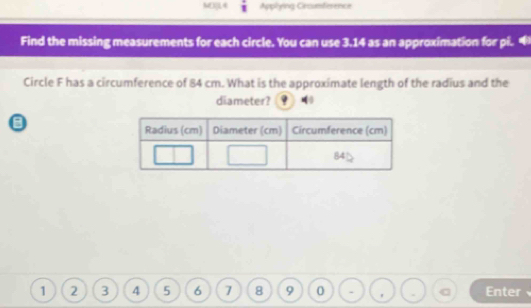 MD]L4 1 Applying Crcumference 
Find the missing measurements for each circle. You can use 3.14 as an approximation for pi. 
Circle F has a circumference of 84 cm. What is the approximate length of the radius and the 
diameter?
1 2 3 4 5 6 7 8 9 0 . ' Enter