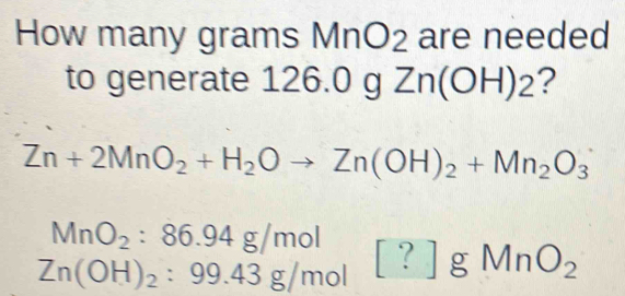 How many grams MnO2 are needed 
to generate 126.0 g z 1 n(C H)_2 F ?
Zn+2MnO_2+H_2Oto Zn(OH)_2+Mn_2O_3
MnO_2:86.94g/mol
Zn(OH)_2:99.43g/mol [?]gMnO_2