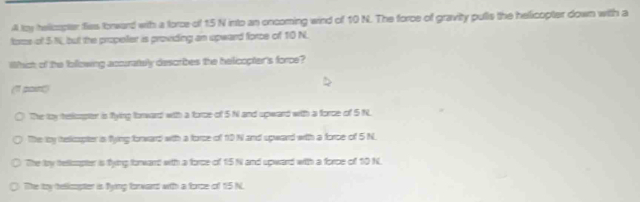 A ty helicapter fies forward with a force of 15 N into an oncoming wind of 10 N. The force of gravity pulls the helicopter down with a
foms of 5 N, but the propeller is providing an upward force of 10 N.
Whict of the following accurately describes the helicopter's force?
(1 pan)
The toy teskapter is flying forward with a force of 5N and spward with a force of 5 N.
The ty helicopter in flying forward with a force of 10 N and spward with a force of 5 N.
The lby telicopter is fying forwant with a force of 15 N and upward with a force of 10 N
0 The toy tellicopter is fyimg forward with a force of 15 N.