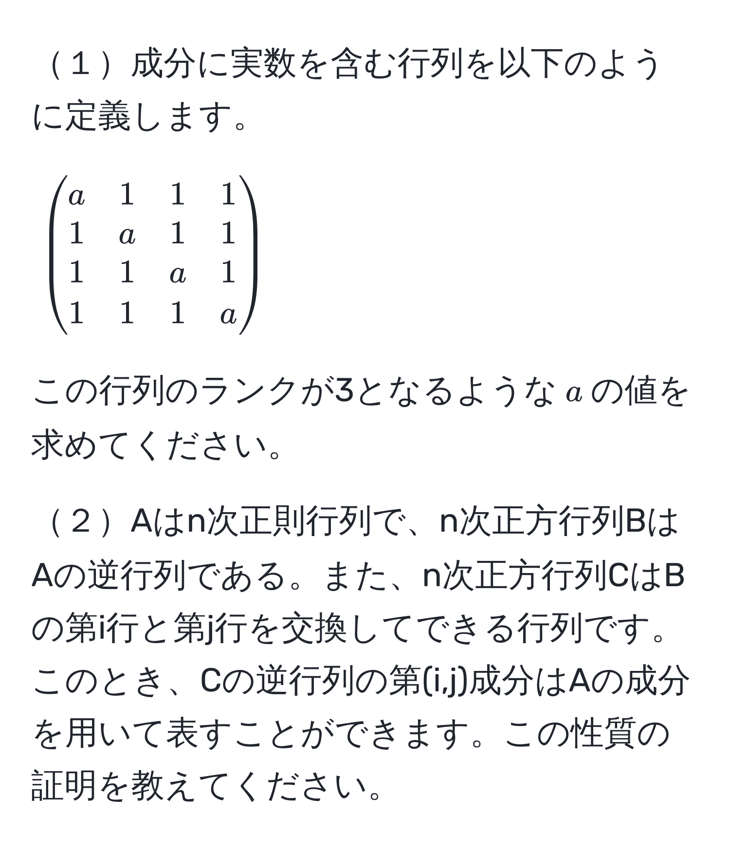 １成分に実数を含む行列を以下のように定義します。
[
beginpmatrix
a & 1 & 1 & 1 
1 & a & 1 & 1 
1 & 1 & a & 1 
1 & 1 & 1 & a
endpmatrix
]
この行列のランクが3となるような$a$の値を求めてください。

２Aはn次正則行列で、n次正方行列BはAの逆行列である。また、n次正方行列CはBの第i行と第j行を交換してできる行列です。このとき、Cの逆行列の第(i,j)成分はAの成分を用いて表すことができます。この性質の証明を教えてください。