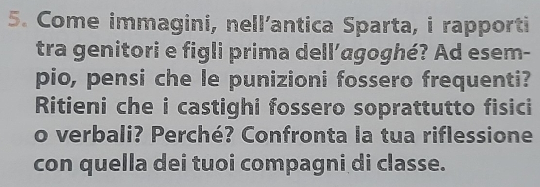 Come immagini, nell’antica Sparta, i rapporti 
tra genitori e figli prima dell’agoghé? Ad esem- 
pio, pensi che le punizioni fossero frequenti? 
Ritieni che i castighi fossero soprattutto fisici 
o verbali? Perché? Confronta la tua riflessione 
con quella dei tuoi compagni di classe.