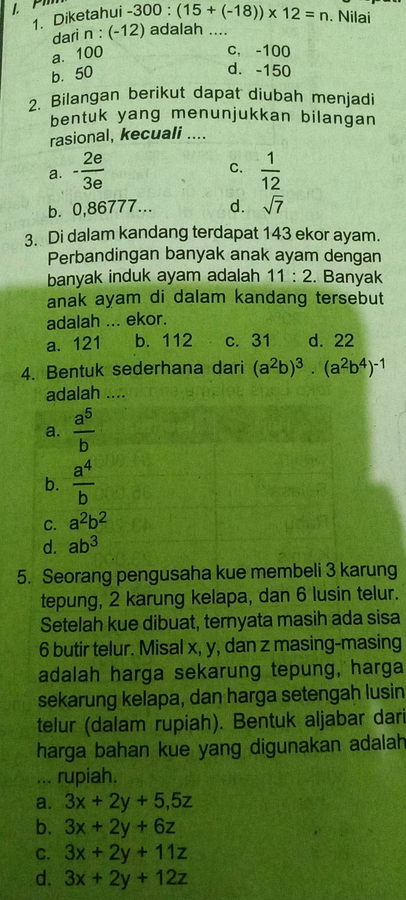 1
-300:(15+(-18))* 12=n
1. Diketahui . Nilai
dari n : (-12) adalah ....
a. 100
c, -100
b. 50
d. -150
2. Bilangan berikut dapat diubah menjadi
bentuk yang menunjukkan bilangan 
rasional, kecuali ....
C.
a. - 2e/3e   1/12 
b. 0,86777...
d. sqrt(7)
3. Di dalam kandang terdapat 143 ekor ayam.
Perbandingan banyak anak ayam dengan
banyak induk ayam adalah 11:2. Banyak
anak ayam di dalam kandang tersebut
adalah ... ekor.
a. 121 b. 112 c. 31 d. 22
4. Bentuk sederhana dari (a^2b)^3· (a^2b^4)^-1
adalah ....
a.  a^5/b 
b.  a^4/b 
C. a^2b^2
d. ab^3
5. Seorang pengusaha kue membeli 3 karung
tepung, 2 karung kelapa, dan 6 lusin telur.
Setelah kue dibuat, ternyata masih ada sisa
6 butir telur. Misal x, y, dan z masing-masing
adalah harga sekarung tepung, harga
sekarung kelapa, dan harga setengah lusin
telur (dalam rupiah). Bentuk aljabar dari
harga bahan kue yang digunakan adalah
... rupiah.
a. 3x+2y+5,5z
b. 3x+2y+6z
C. 3x+2y+11z
d. 3x+2y+12z