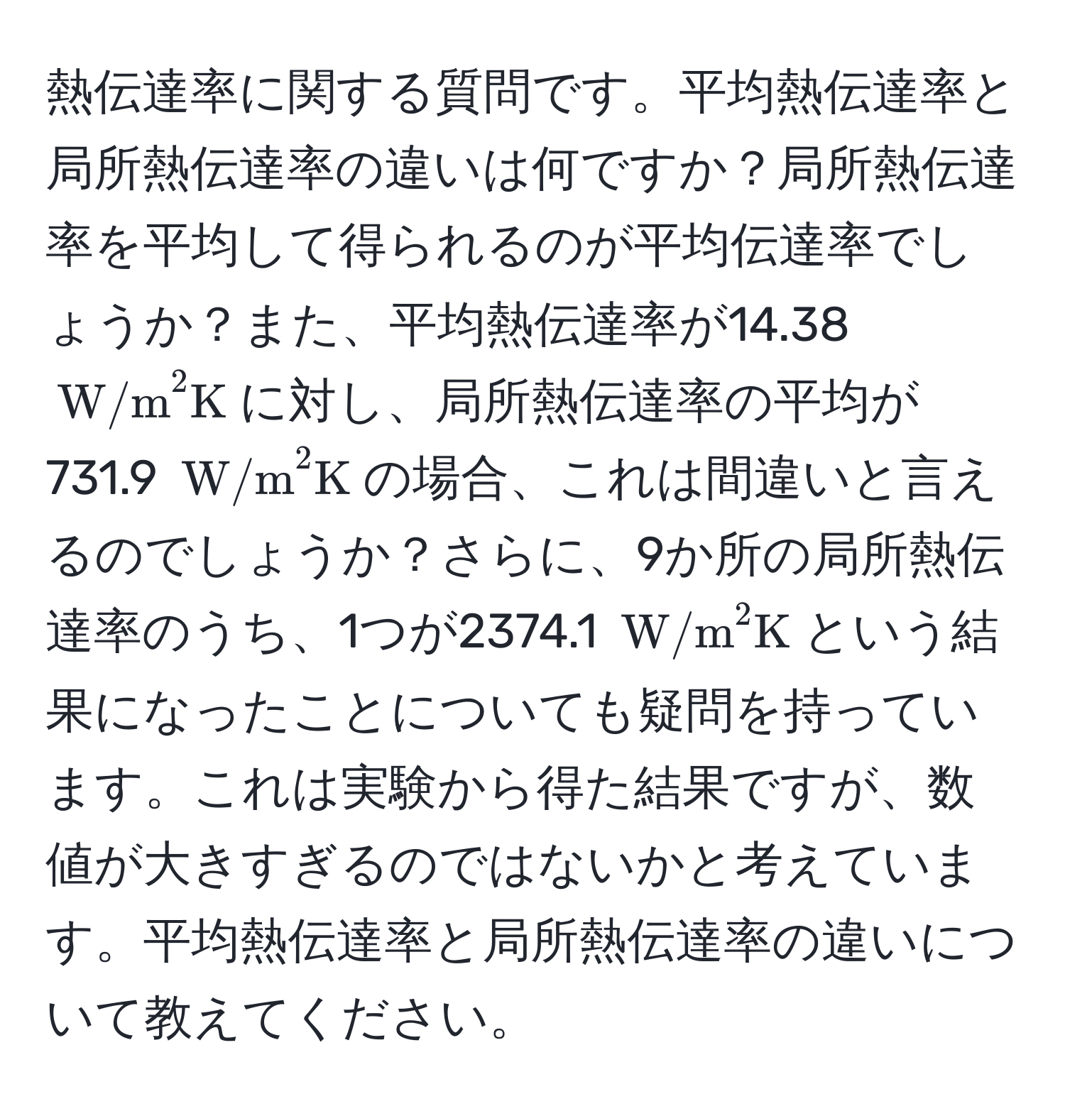 熱伝達率に関する質問です。平均熱伝達率と局所熱伝達率の違いは何ですか？局所熱伝達率を平均して得られるのが平均伝達率でしょうか？また、平均熱伝達率が14.38 ((W/m)^(2K))に対し、局所熱伝達率の平均が731.9 ((W/m)^(2K))の場合、これは間違いと言えるのでしょうか？さらに、9か所の局所熱伝達率のうち、1つが2374.1 ((W/m)^(2K))という結果になったことについても疑問を持っています。これは実験から得た結果ですが、数値が大きすぎるのではないかと考えています。平均熱伝達率と局所熱伝達率の違いについて教えてください。