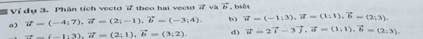 Ví dụ 3. Phân tích vectơ 7 theo hai vectơ 7 và vector b , biết 
a) vector u=(-4;7), vector a=(2;-1), vector b=(-3;4). b) vector u=(-1;3), vector a=(1;1), vector b=(2;3).
vector a=(-1:3), vector a=(2;1), vector b=(3;2). d) vector u=2vector i-3vector j, vector a=(1;1), vector b=(2;3).