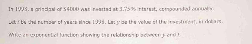 In 1998, a principal of $4000 was invested at 3.75% interest, compounded annually. 
Let / be the number of years since 1998. Let y be the value of the investment, in dollars. 
Write an exponential function showing the relationship between y and 1.