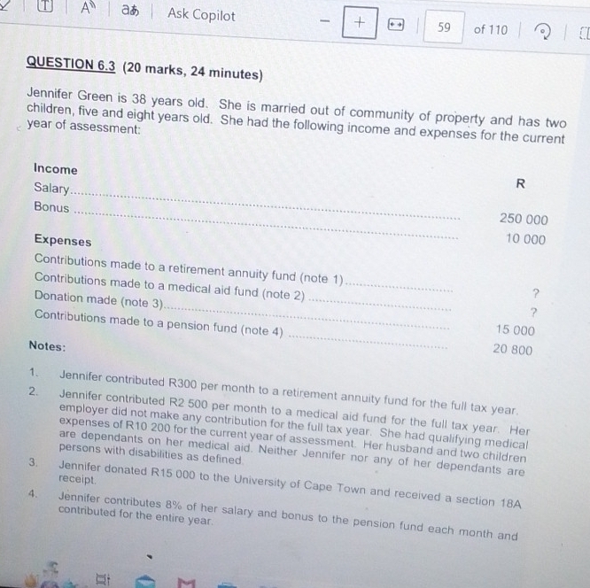 a A aあ Ask Copilot - + → 59 of 110 
QUESTION 6.3 (20 marks, 24 minutes) 
Jennifer Green is 38 years old. She is married out of community of property and has two 
children, five and eight years old. She had the following income and expenses for the current 
year of assessment: 
Income 
Salary_ 
R 
Bonus _ 250 000
Expenses
10 000
Contributions made to a retirement annuity fund (note 1) 
_ 
_ 
Contributions made to a medical aid fund (note 2)_ 
? 
Donation made (note 3) 
? 
_ 
Contributions made to a pension fund (note 4)
15 000
Notes:
20 800
1. Jennifer contributed R300 per month to a retirement annuity fund for the full tax year. 
2. Jennifer contributed R2 500 per month to a medical aid fund for the full tax year. Her 
employer did not make any contribution for the full tax year. She had qualifying medical 
expenses of R10 200 for the current year of assessment. Her husband and two children 
are dependants on her medical aid. Neither Jennifer nor any of her dependants are 
persons with disabilities as defined 
receipt. 
3. Jennifer donated R15 000 to the University of Cape Town and received a section 18A
4. Jennifer contributes 8% of her salary and bonus to the pension fund each month and 
contributed for the entire year.