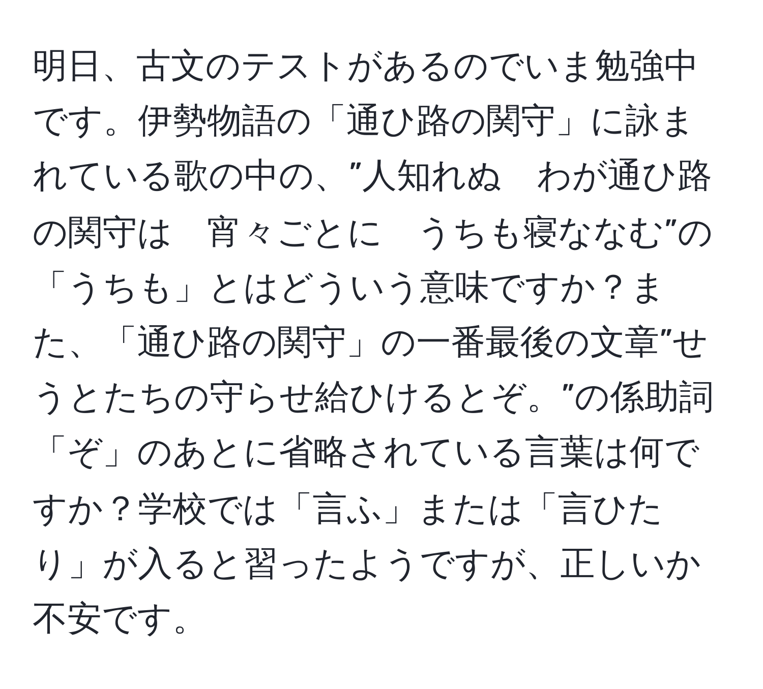 明日、古文のテストがあるのでいま勉強中です。伊勢物語の「通ひ路の関守」に詠まれている歌の中の、”人知れぬ　わが通ひ路の関守は　宵々ごとに　うちも寝ななむ”の「うちも」とはどういう意味ですか？また、「通ひ路の関守」の一番最後の文章”せうとたちの守らせ給ひけるとぞ。”の係助詞「ぞ」のあとに省略されている言葉は何ですか？学校では「言ふ」または「言ひたり」が入ると習ったようですが、正しいか不安です。