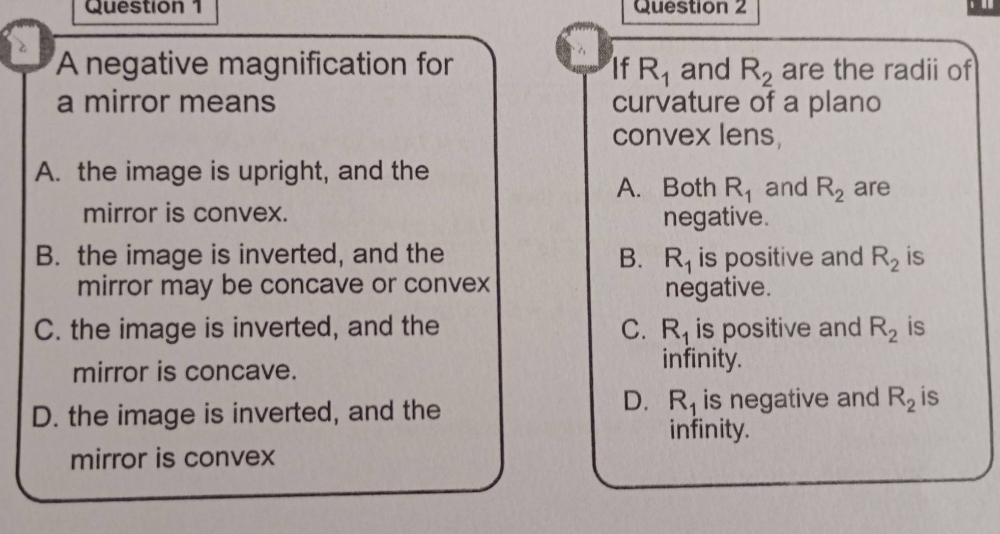 A negative magnification for If R_1 and R_2 are the radii of
a mirror means curvature of a plano
convex lens,
A. the image is upright, and the
A. Both R_1 and R_2 are
mirror is convex. negative.
B. the image is inverted, and the B. R_1 is positive and R_2 is
mirror may be concave or convex negative.
C. the image is inverted, and the C. R_1 is positive and R_2 is
mirror is concave.
infinity.
D. the image is inverted, and the
D. R_1 is negative and R_2 is
infinity.
mirror is convex