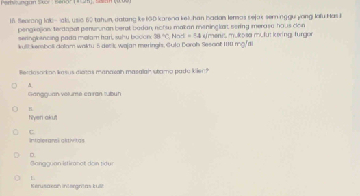 Perhitungan Skör : Benär (+ 125), Saian (0.00)
16. Seorang laki- laki, usia 60 tahun, datang ke IGD karena keluhan badan lemas sejak seminggu yang lafu.Hasil
pengkajian: terdapat penurunan berat badan, nafsu makan meningkat, sering merasa haus dan
seringkencing pada malam hari, suhu badan: 38°C , Nadi =64x/ menit, mukosa mulut kering, turgor
kulit:kemball dalam waktu 5 detik, wajah meringis, Gula Darah Sesaat 180 mg/dl
Berdasarkan kosus diotas manakah masalah utama pada klien?
A.
Gongguan vollume cairan tubuh
B.
Nyeri akut
C
Intoleransi aktivitas
D
Gangguan istirahot dan tidur
E.
Kerusakan intergritas kulit